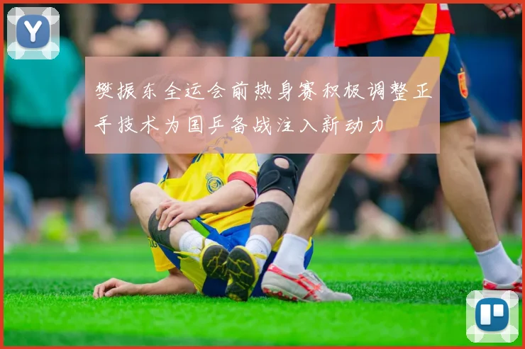 樊振东全运会前热身赛积极调整正手技术为国乒备战注入新动力