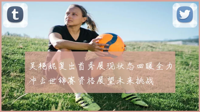 吴艳妮复出首秀展现状态回暖全力冲击世锦赛资格展望未来挑战