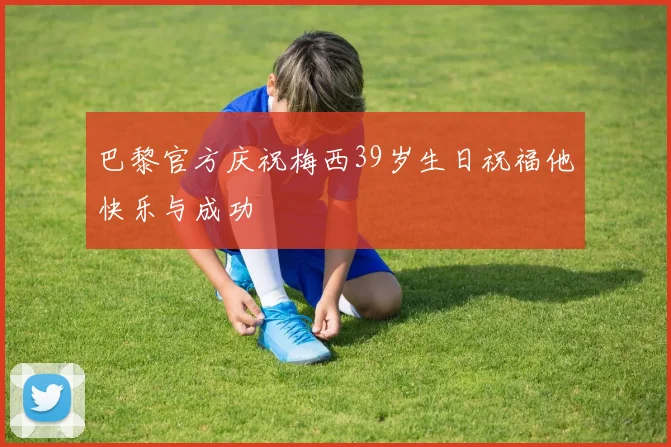 巴黎官方庆祝梅西39岁生日祝福他快乐与成功