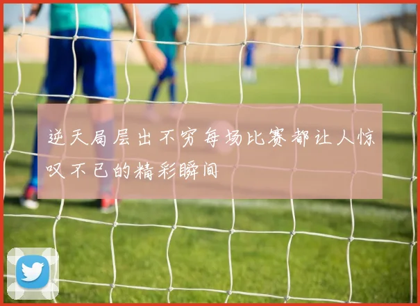 逆天局层出不穷每场比赛都让人惊叹不已的精彩瞬间