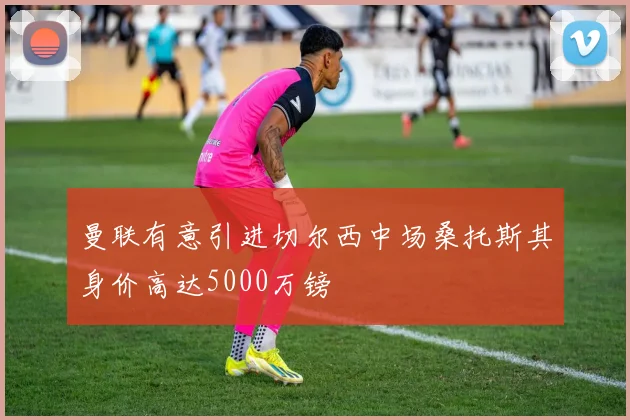 曼联有意引进切尔西中场桑托斯其身价高达5000万镑