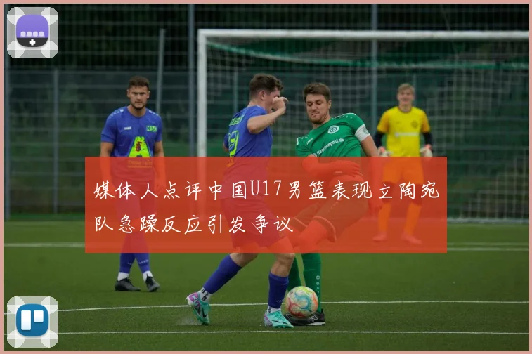 媒体人点评中国U17男篮表现立陶宛队急躁反应引发争议