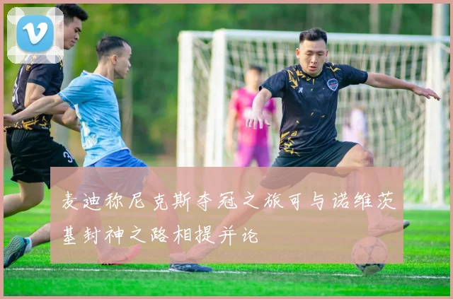 麦迪称尼克斯夺冠之旅可与诺维茨基封神之路相提并论