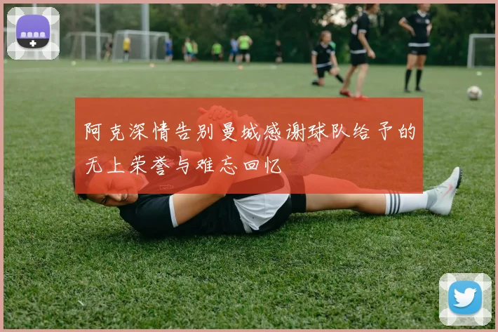 阿克深情告别曼城感谢球队给予的无上荣誉与难忘回忆