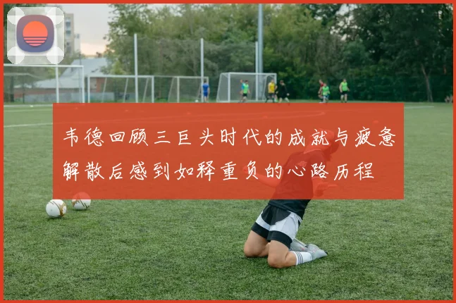 韦德回顾三巨头时代的成就与疲惫解散后感到如释重负的心路历程