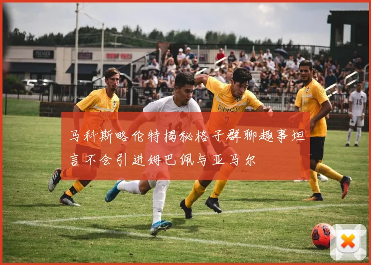 马科斯略伦特揭秘格子群聊趣事坦言不会引进姆巴佩与亚马尔