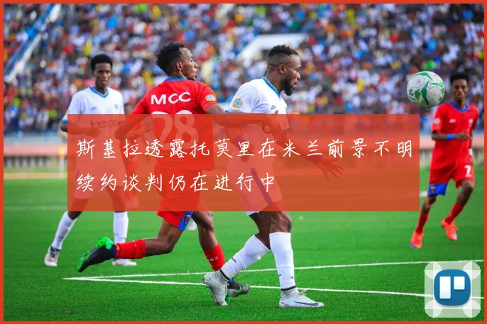 斯基拉透露托莫里在米兰前景不明续约谈判仍在进行中