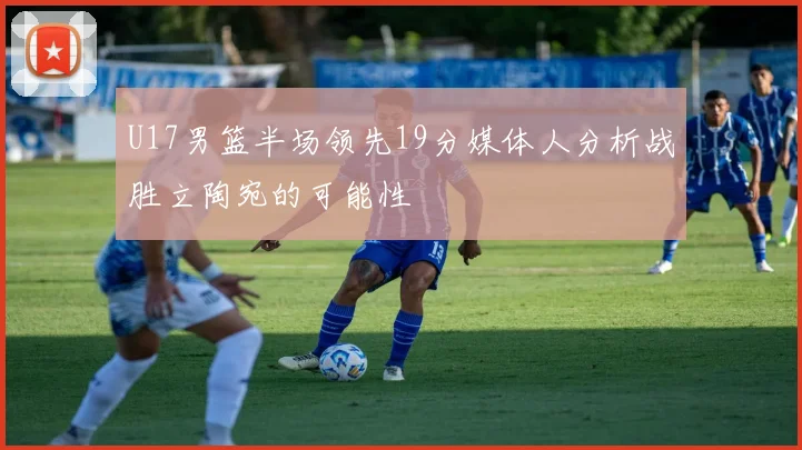 U17男篮半场领先19分媒体人分析战胜立陶宛的可能性