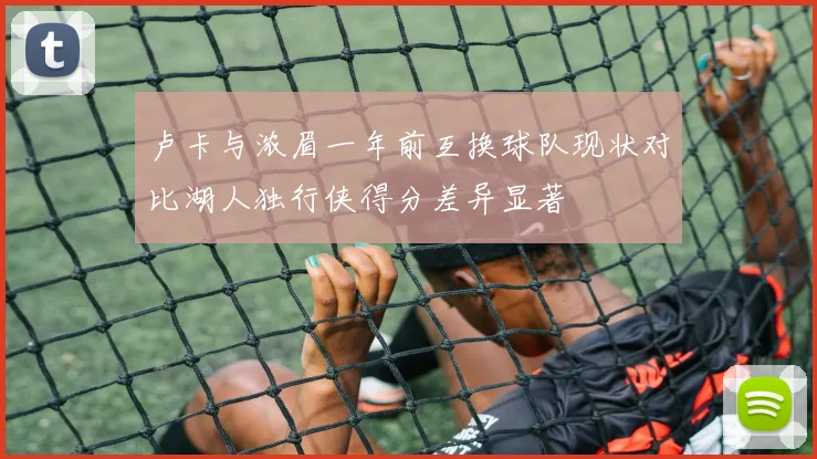 卢卡与浓眉一年前互换球队现状对比湖人独行侠得分差异显著
