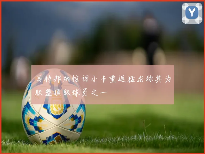马特邦纳惊讶小卡重返猛龙称其为联盟顶级球员之一