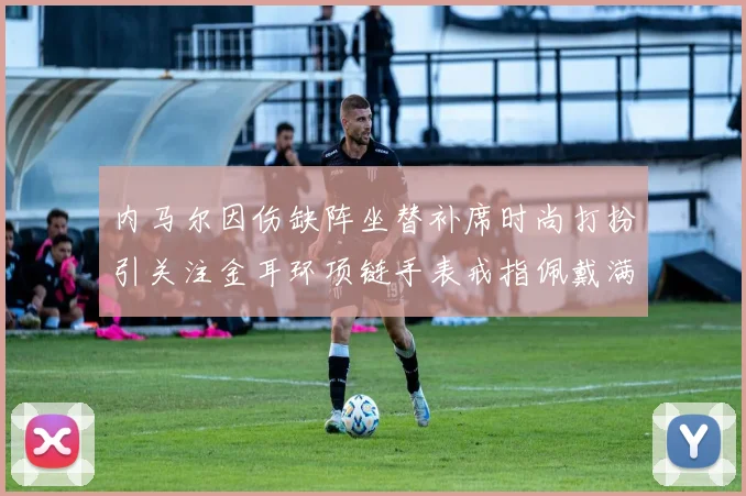 内马尔因伤缺阵坐替补席时尚打扮引关注金耳环项链手表戒指佩戴满身