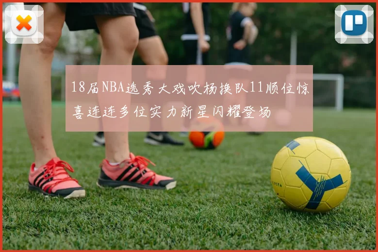 18届NBA选秀大戏吹杨换队11顺位惊喜连连多位实力新星闪耀登场