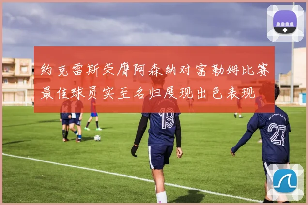 约克雷斯荣膺阿森纳对富勒姆比赛最佳球员实至名归展现出色表现